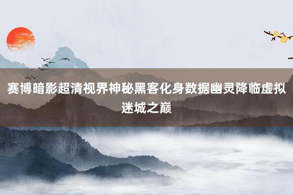 赛博暗影超清视界神秘黑客化身数据幽灵降临虚拟迷城之巅